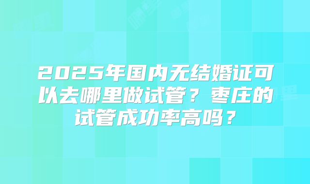 2025年国内无结婚证可以去哪里做试管？枣庄的试管成功率高吗？