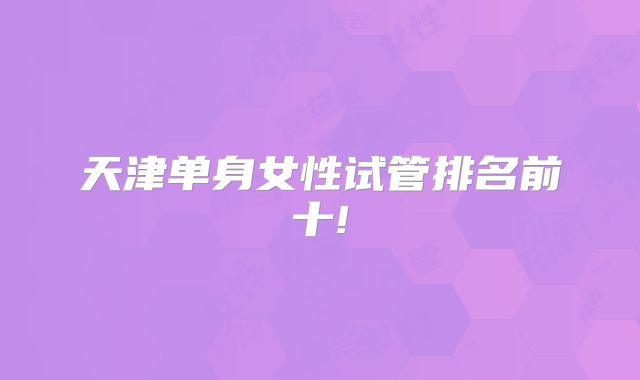 天津单身女性试管排名前十!