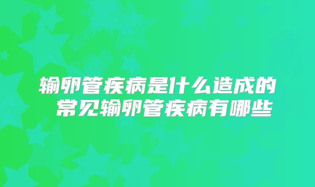 输卵管疾病是什么造成的 常见输卵管疾病有哪些