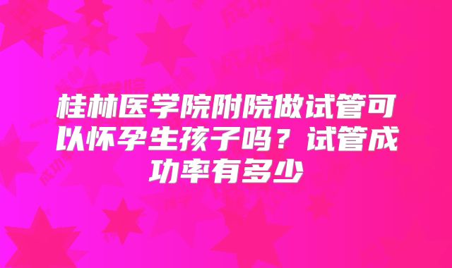 桂林医学院附院做试管可以怀孕生孩子吗?试管成功率有多少