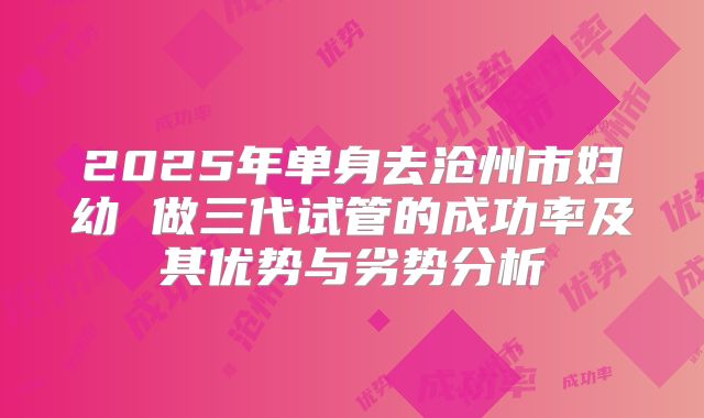 2025年单身去沧州市妇幼 做三代试管的成功率及其优势与劣势分析