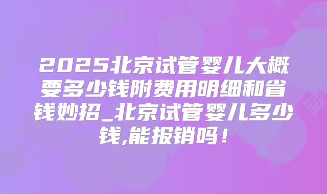 2025北京试管婴儿大概要多少钱附费用明细和省钱妙招_北京试管婴儿多少钱,能报销吗！