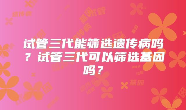 试管三代能筛选遗传病吗？试管三代可以筛选基因吗？