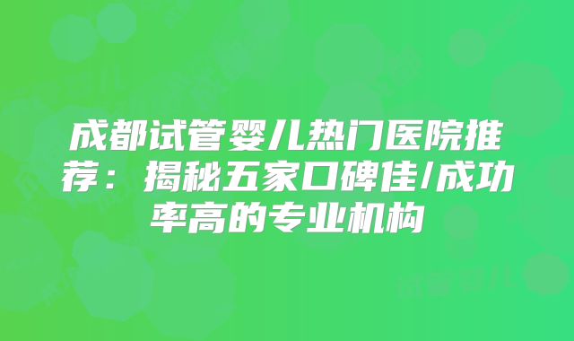 成都试管婴儿热门医院推荐：揭秘五家口碑佳/成功率高的专业机构