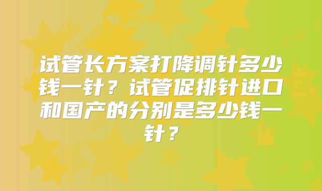 试管长方案打降调针多少钱一针？试管促排针进口和国产的分别是多少钱一针？