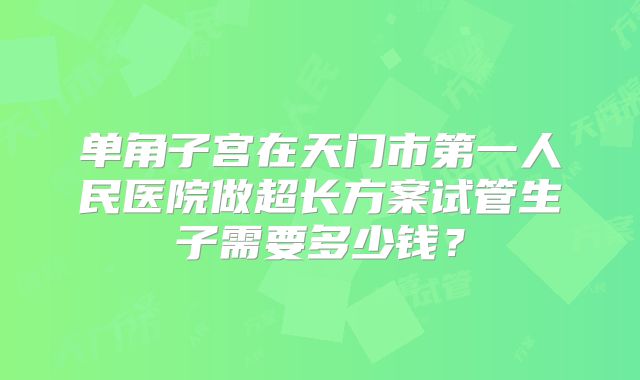 单角子宫在天门市第一人民医院做超长方案试管生子需要多少钱?