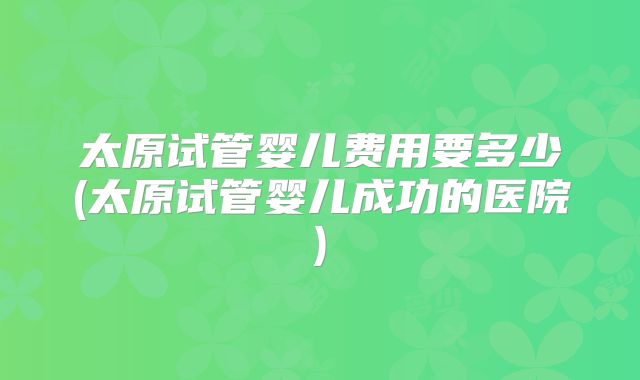 太原试管婴儿费用要多少(太原试管婴儿成功的医院)