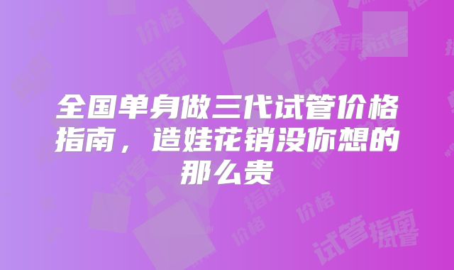 全国单身做三代试管价格指南，造娃花销没你想的那么贵