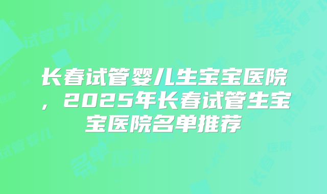 长春试管婴儿生宝宝医院，2025年长春试管生宝宝医院名单推荐
