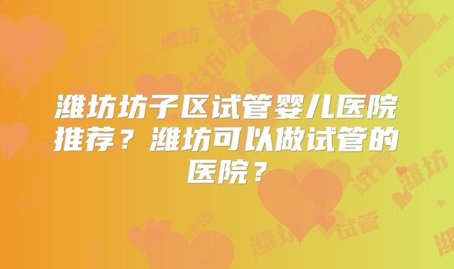 潍坊坊子区试管婴儿医院推荐？潍坊可以做试管的医院？
