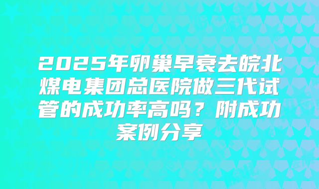 2025年卵巢早衰去皖北煤电集团总医院做三代试管的成功率高吗?附成功案例分享