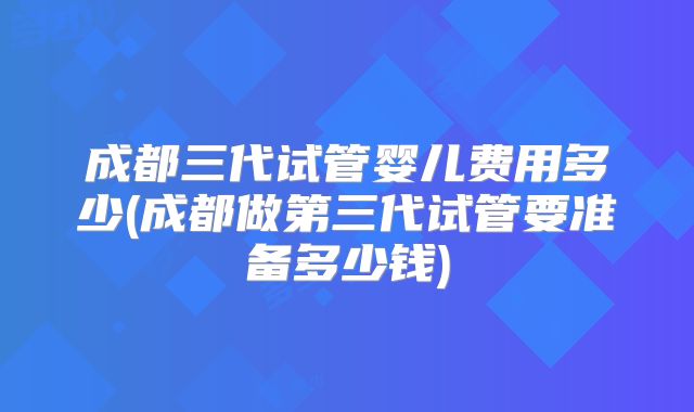 成都三代试管婴儿费用多少(成都做第三代试管要准备多少钱)
