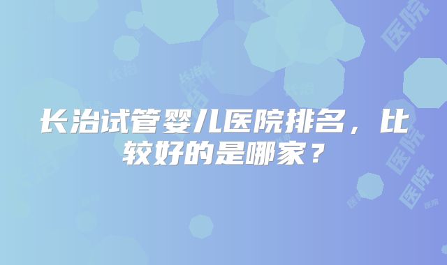 长治试管婴儿医院排名,比较好的是哪家?