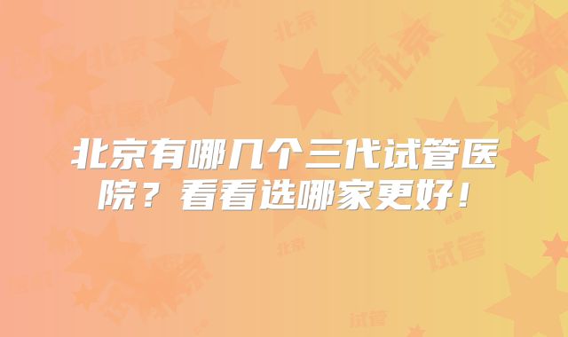 北京有哪几个三代试管医院？看看选哪家更好！
