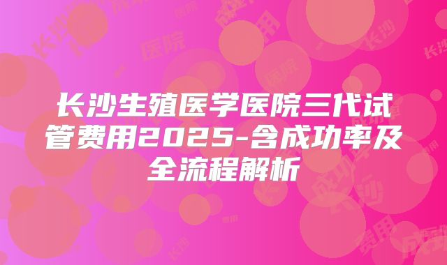 长沙生殖医学医院三代试管费用2025-含成功率及全流程解析