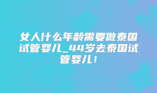 女人什么年龄需要做泰国试管婴儿_44岁去泰国试管婴儿！