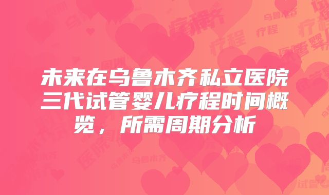 未来在乌鲁木齐私立医院三代试管婴儿疗程时间概览，所需周期分析