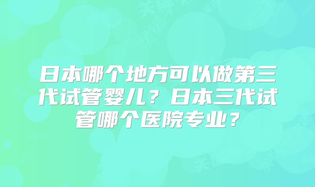 日本哪个地方可以做第三代试管婴儿?日本三代试管哪个医院专业?