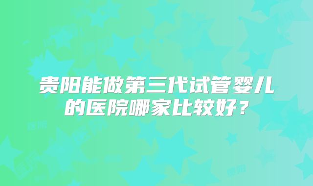 贵阳能做第三代试管婴儿的医院哪家比较好？