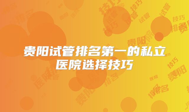 贵阳试管排名第一的私立医院选择技巧