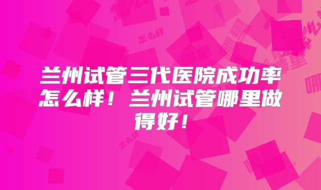 兰州试管三代医院成功率怎么样!兰州试管哪里做得好!