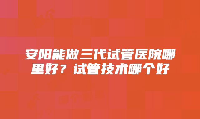 安阳能做三代试管医院哪里好？试管技术哪个好