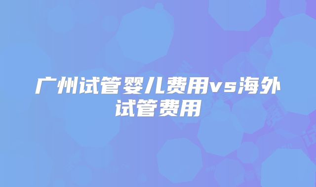 广州试管婴儿费用vs海外试管费用