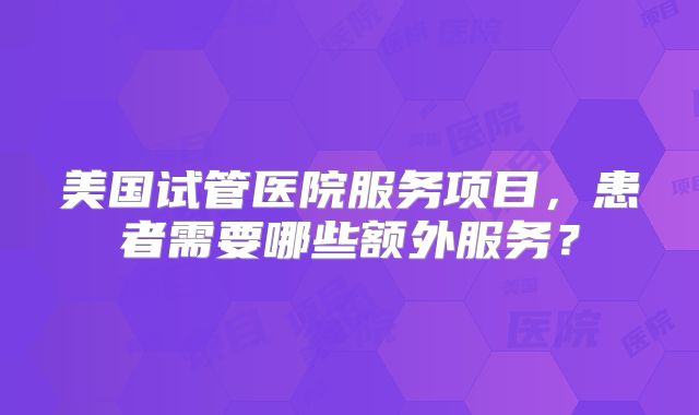 美国试管医院服务项目，患者需要哪些额外服务？