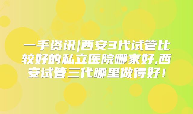 一手资讯|西安3代试管比较好的私立医院哪家好,西安试管三代哪里做得好!