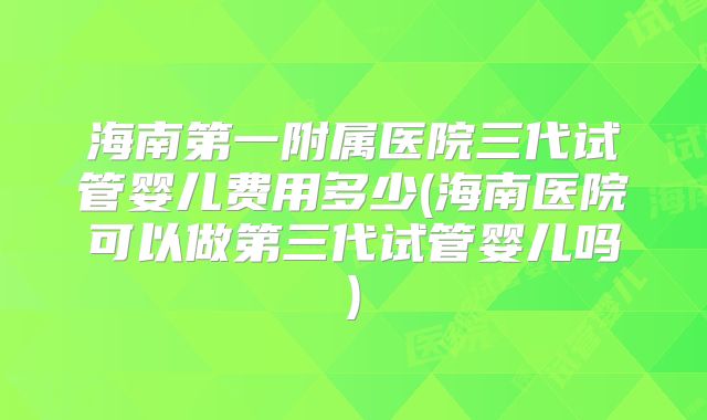 海南第一附属医院三代试管婴儿费用多少(海南医院可以做第三代试管婴儿吗)