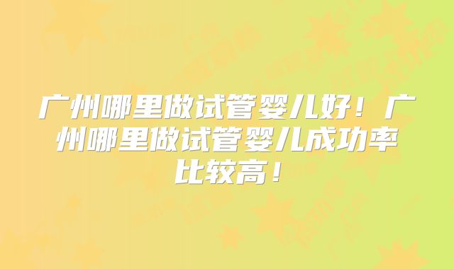 广州哪里做试管婴儿好！广州哪里做试管婴儿成功率比较高！