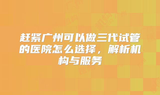 赶紧广州可以做三代试管的医院怎么选择，解析机构与服务