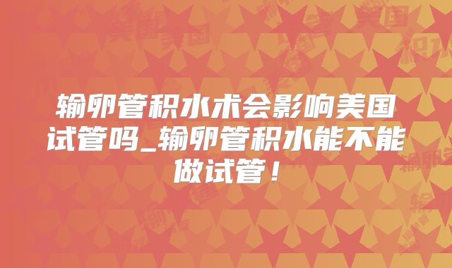 输卵管积水术会影响美国试管吗_输卵管积水能不能做试管！