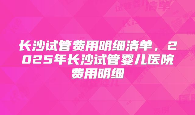 长沙试管费用明细清单，2025年长沙试管婴儿医院费用明细