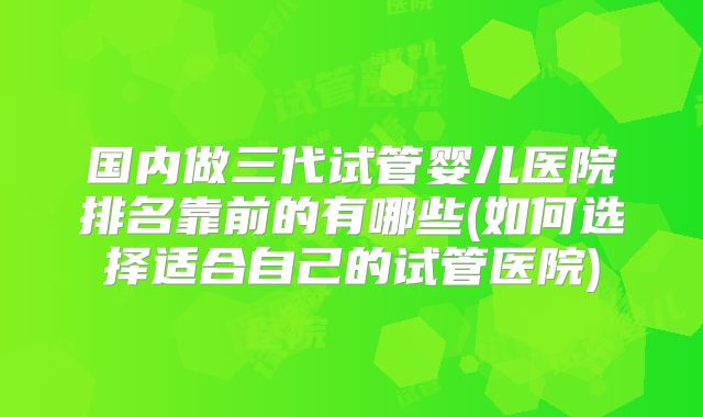 国内做三代试管婴儿医院排名靠前的有哪些(如何选择适合自己的试管医院)