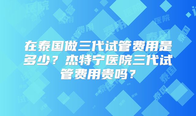 在泰国做三代试管费用是多少？杰特宁医院三代试管费用贵吗？