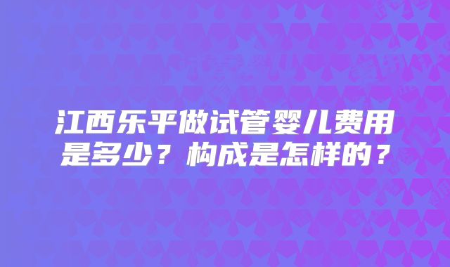 江西乐平做试管婴儿费用是多少？构成是怎样的？