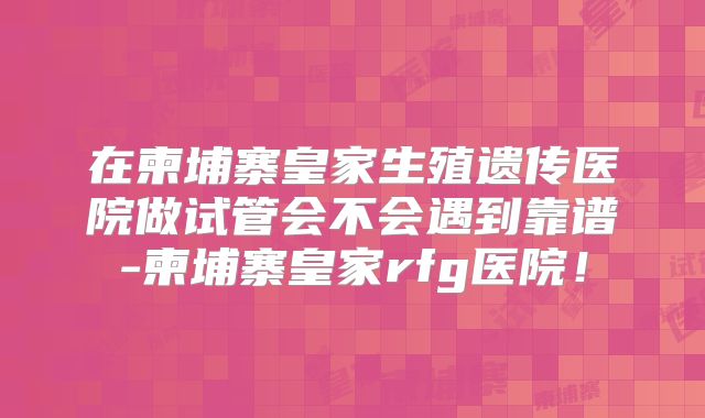 在柬埔寨皇家生殖遗传医院做试管会不会遇到靠谱-柬埔寨皇家rfg医院!