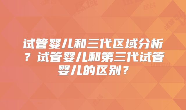 试管婴儿和三代区域分析?试管婴儿和第三代试管婴儿的区别?