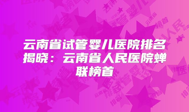 云南省试管婴儿医院排名揭晓:云南省人民医院蝉联榜首