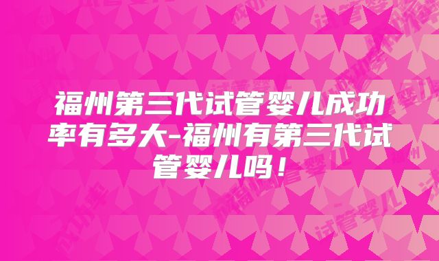 福州第三代试管婴儿成功率有多大-福州有第三代试管婴儿吗!