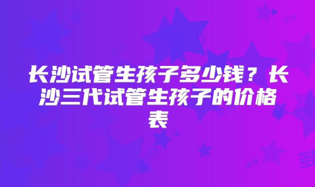 长沙试管生孩子多少钱？长沙三代试管生孩子的价格表