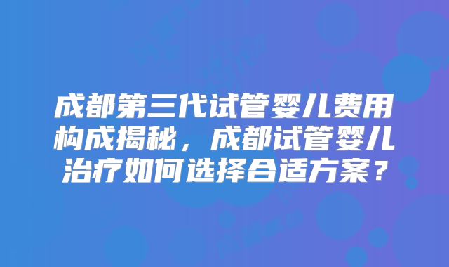 成都第三代试管婴儿费用构成揭秘，成都试管婴儿治疗如何选择合适方案？