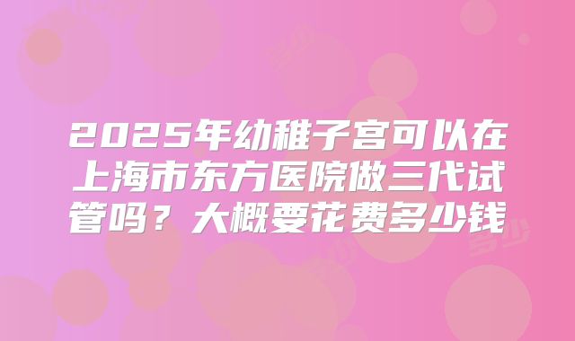 2025年幼稚子宫可以在上海市东方医院做三代试管吗？大概要花费多少钱