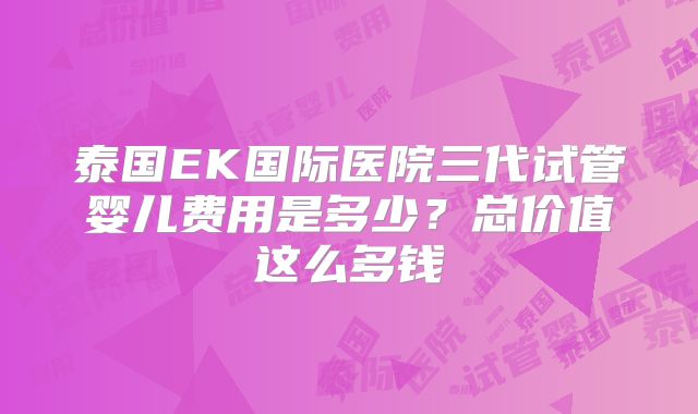 泰国EK国际医院三代试管婴儿费用是多少？总价值这么多钱