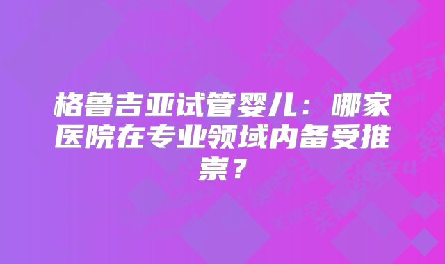 格鲁吉亚试管婴儿:哪家医院在专业领域内备受推崇?