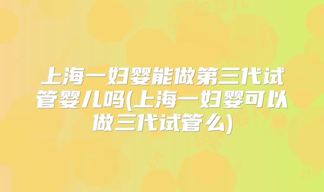 上海一妇婴能做第三代试管婴儿吗(上海一妇婴可以做三代试管么)