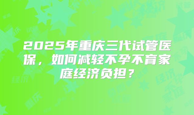 2025年重庆三代试管医保，如何减轻不孕不育家庭经济负担？