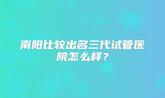南阳比较出名三代试管医院怎么样？