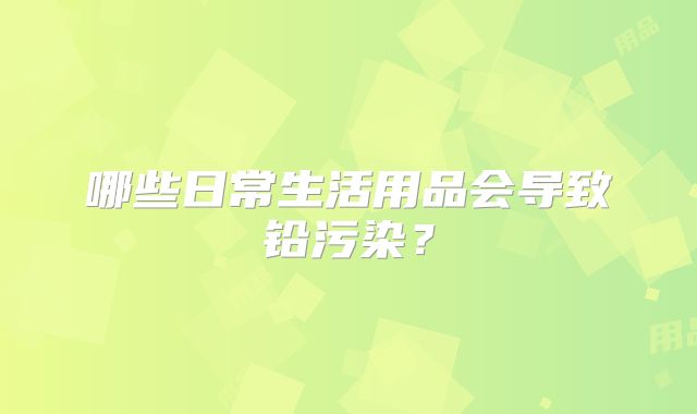 哪些日常生活用品会导致铅污染?